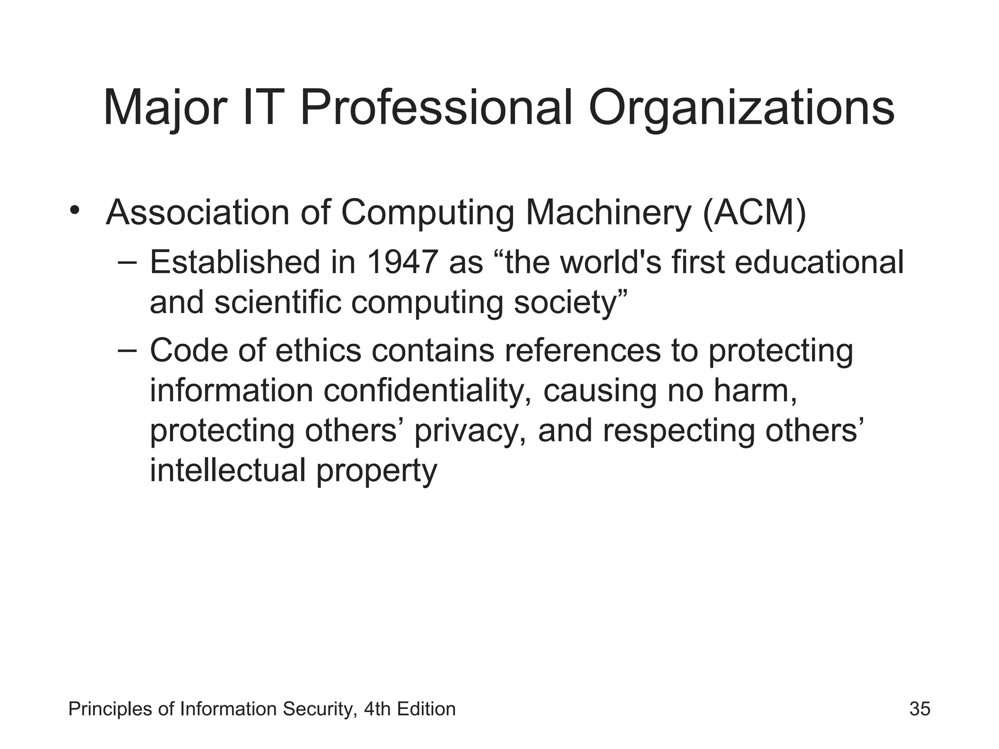 Major IT Professional Organizations
• Association of Computing Machinery (ACM)
– Established in 1947 as “the world's first educational
and scientific computing society”
– Code of ethics contains references to protecting
information confidentiality, causing no harm,
protecting others’ privacy, and respecting others’
intellectual property
Principles of Information Security, 4th Edition 35
 