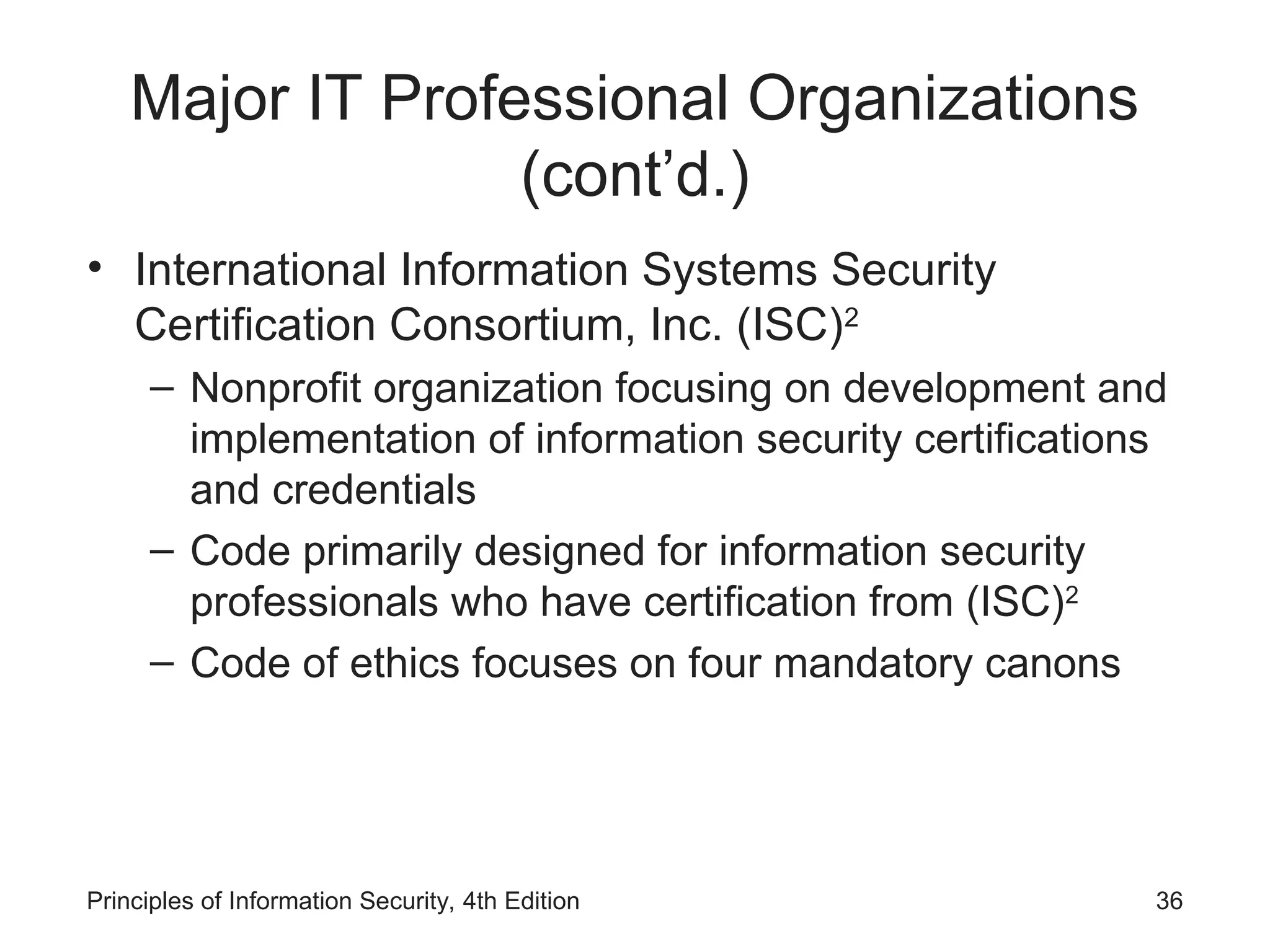 Major IT Professional Organizations
(cont’d.)
• International Information Systems Security
Certification Consortium, Inc. (ISC)2
– Nonprofit organization focusing on development and
implementation of information security certifications
and credentials
– Code primarily designed for information security
professionals who have certification from (ISC)2
– Code of ethics focuses on four mandatory canons
Principles of Information Security, 4th Edition 36
 