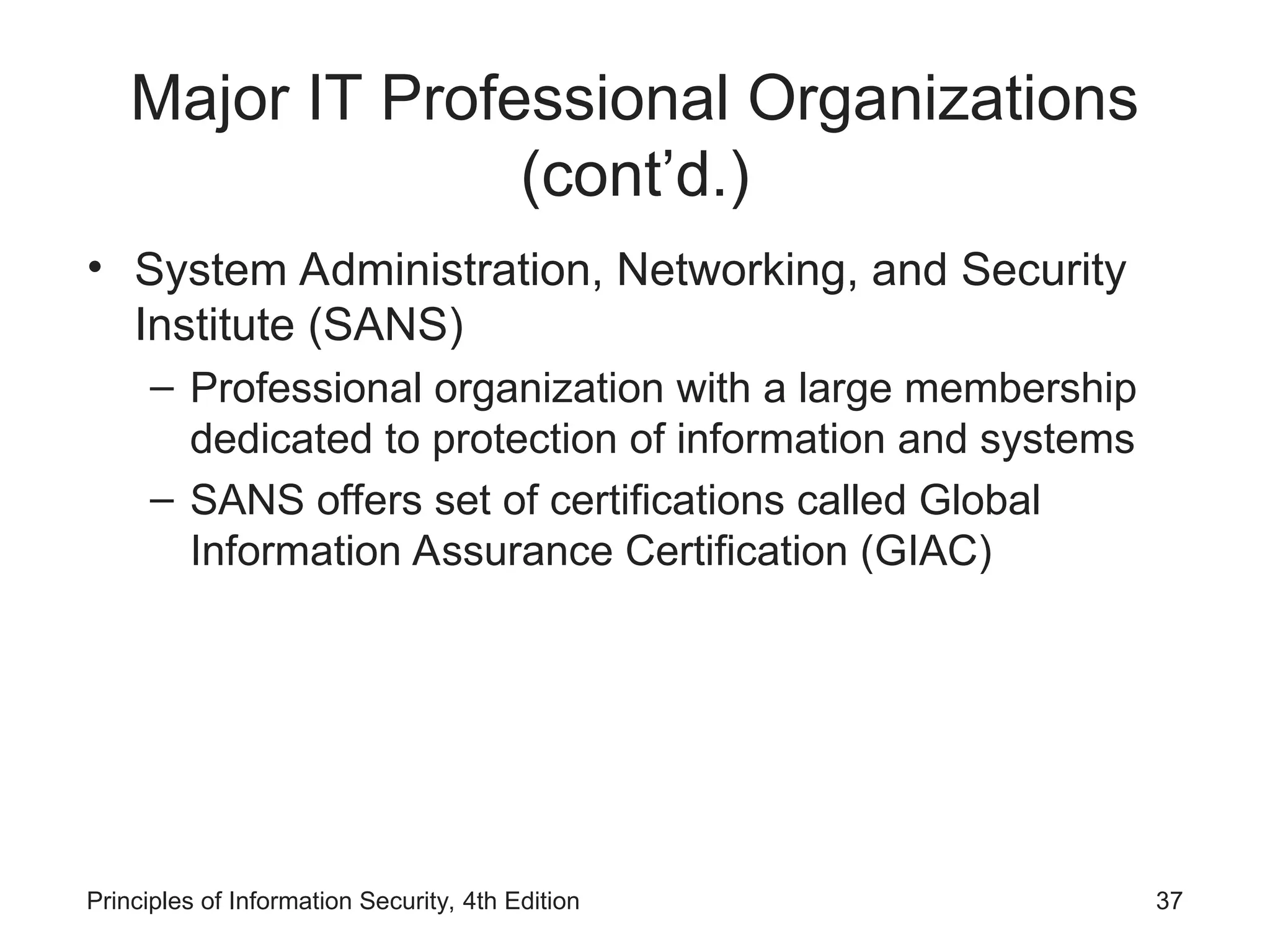 Major IT Professional Organizations
(cont’d.)
• System Administration, Networking, and Security
Institute (SANS)
– Professional organization with a large membership
dedicated to protection of information and systems
– SANS offers set of certifications called Global
Information Assurance Certification (GIAC)
Principles of Information Security, 4th Edition 37
 