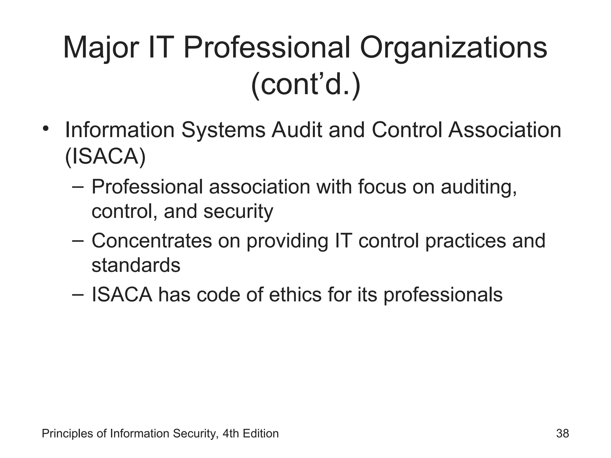 Major IT Professional Organizations
(cont’d.)
• Information Systems Audit and Control Association
(ISACA)
– Professional association with focus on auditing,
control, and security
– Concentrates on providing IT control practices and
standards
– ISACA has code of ethics for its professionals
Principles of Information Security, 4th Edition 38
 