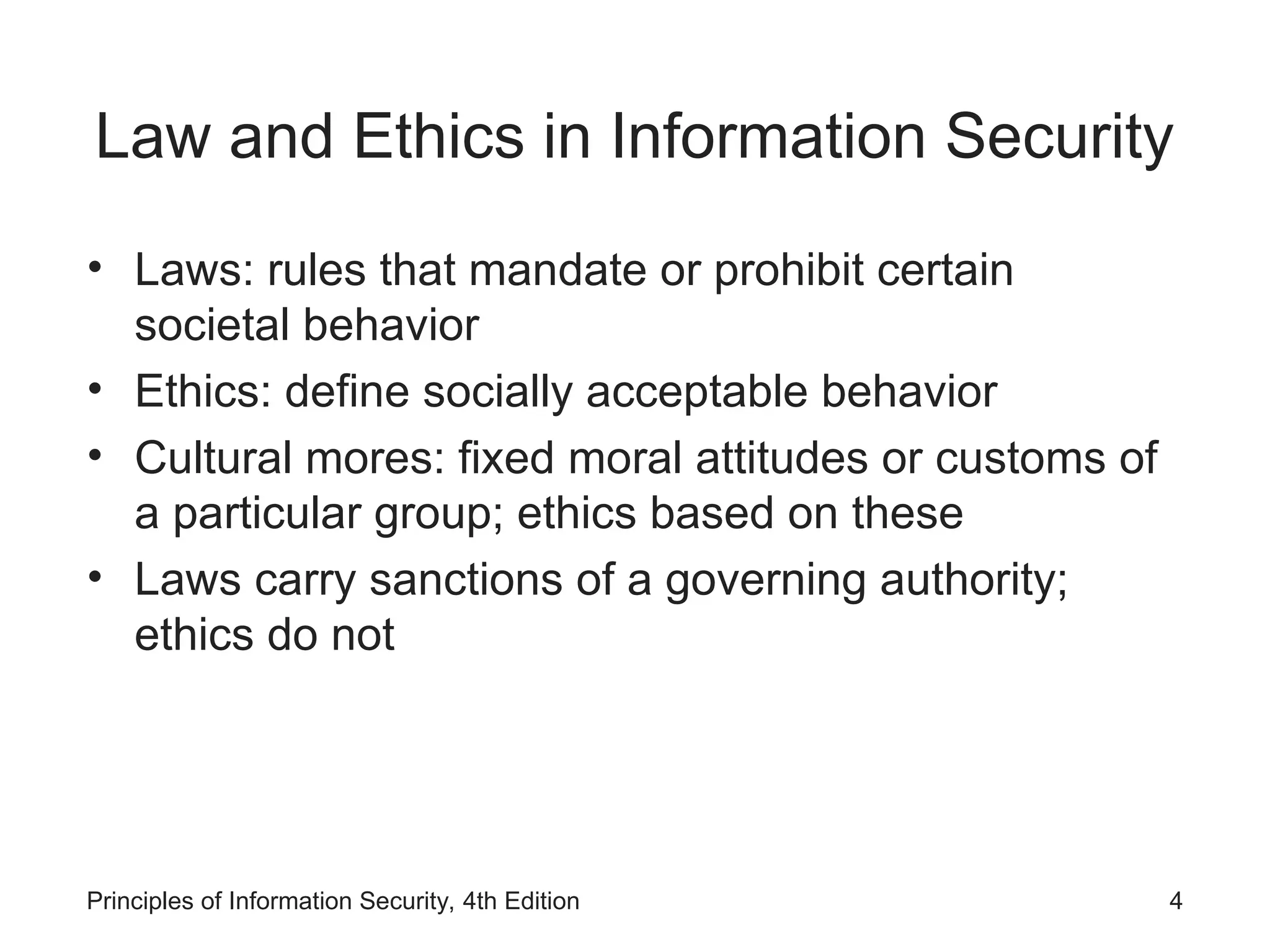 Law and Ethics in Information Security
• Laws: rules that mandate or prohibit certain
societal behavior
• Ethics: define socially acceptable behavior
• Cultural mores: fixed moral attitudes or customs of
a particular group; ethics based on these
• Laws carry sanctions of a governing authority;
ethics do not
Principles of Information Security, 4th Edition 4
 