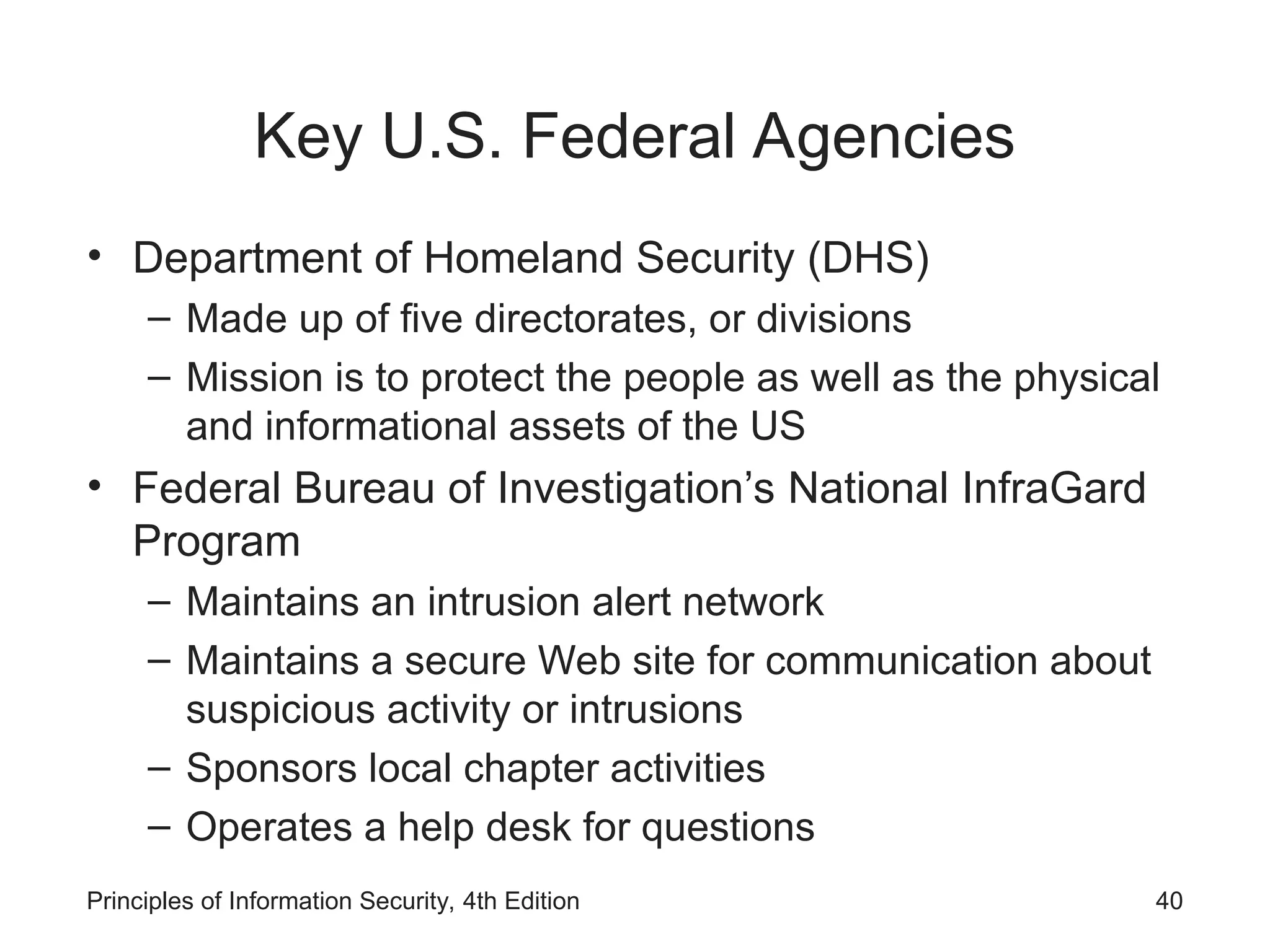 Key U.S. Federal Agencies
• Department of Homeland Security (DHS)
– Made up of five directorates, or divisions
– Mission is to protect the people as well as the physical
and informational assets of the US
• Federal Bureau of Investigation’s National InfraGard
Program
– Maintains an intrusion alert network
– Maintains a secure Web site for communication about
suspicious activity or intrusions
– Sponsors local chapter activities
– Operates a help desk for questions
Principles of Information Security, 4th Edition 40
 