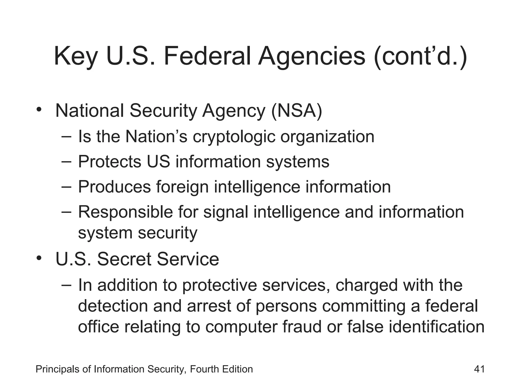 Key U.S. Federal Agencies (cont’d.)
• National Security Agency (NSA)
– Is the Nation’s cryptologic organization
– Protects US information systems
– Produces foreign intelligence information
– Responsible for signal intelligence and information
system security
• U.S. Secret Service
– In addition to protective services, charged with the
detection and arrest of persons committing a federal
office relating to computer fraud or false identification
Principals of Information Security, Fourth Edition 41
 