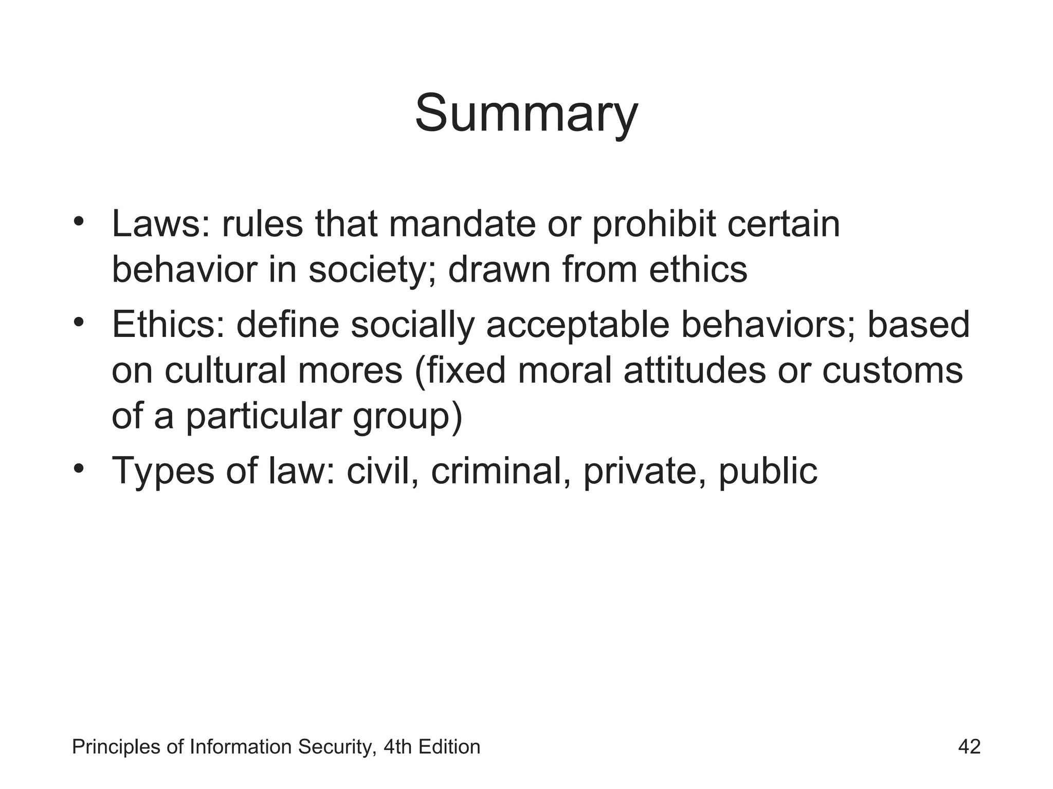 Summary
• Laws: rules that mandate or prohibit certain
behavior in society; drawn from ethics
• Ethics: define socially acceptable behaviors; based
on cultural mores (fixed moral attitudes or customs
of a particular group)
• Types of law: civil, criminal, private, public
Principles of Information Security, 4th Edition 42
 
