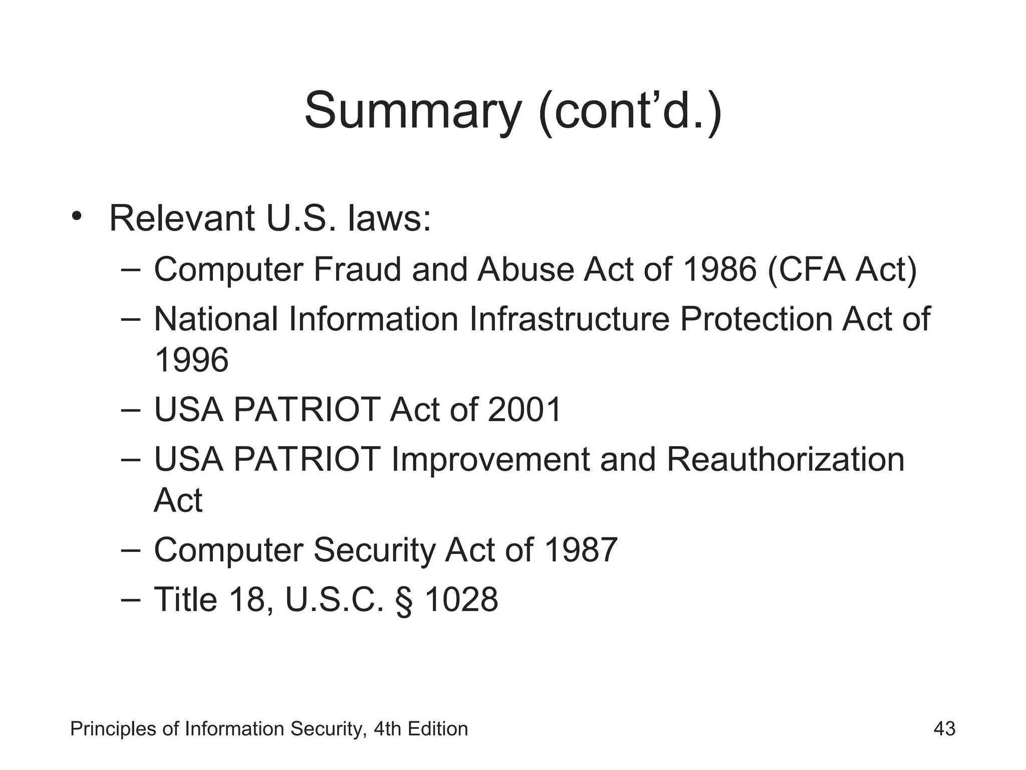 Summary (cont’d.)
• Relevant U.S. laws:
– Computer Fraud and Abuse Act of 1986 (CFA Act)
– National Information Infrastructure Protection Act of
1996
– USA PATRIOT Act of 2001
– USA PATRIOT Improvement and Reauthorization
Act
– Computer Security Act of 1987
– Title 18, U.S.C. § 1028
Principles of Information Security, 4th Edition 43
 