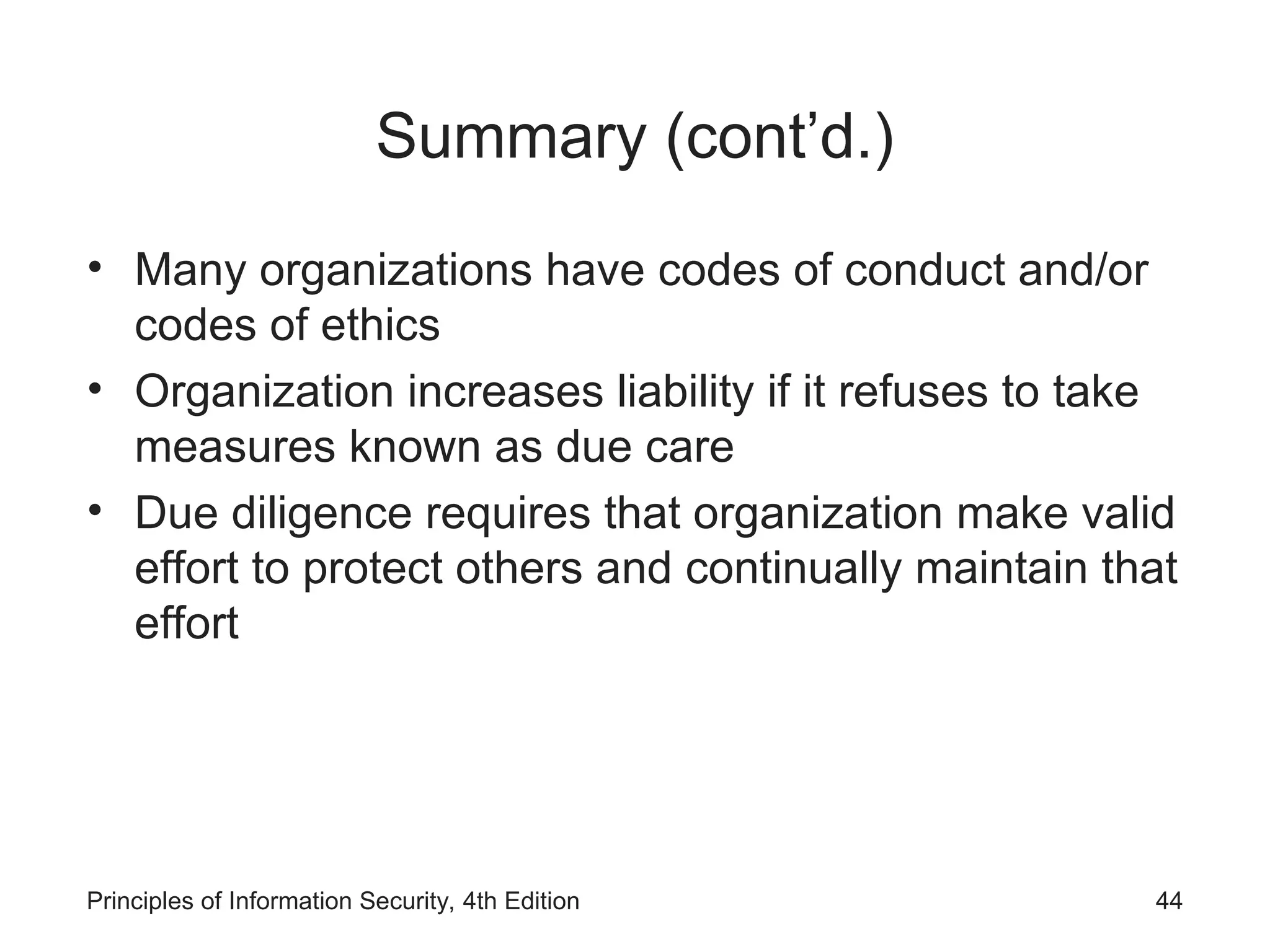 Summary (cont’d.)
• Many organizations have codes of conduct and/or
codes of ethics
• Organization increases liability if it refuses to take
measures known as due care
• Due diligence requires that organization make valid
effort to protect others and continually maintain that
effort
Principles of Information Security, 4th Edition 44
 