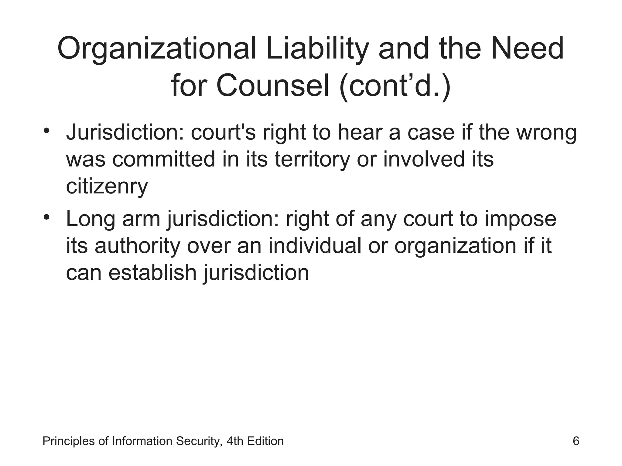 Organizational Liability and the Need
for Counsel (cont’d.)
• Jurisdiction: court's right to hear a case if the wrong
was committed in its territory or involved its
citizenry
• Long arm jurisdiction: right of any court to impose
its authority over an individual or organization if it
can establish jurisdiction
Principles of Information Security, 4th Edition 6
 