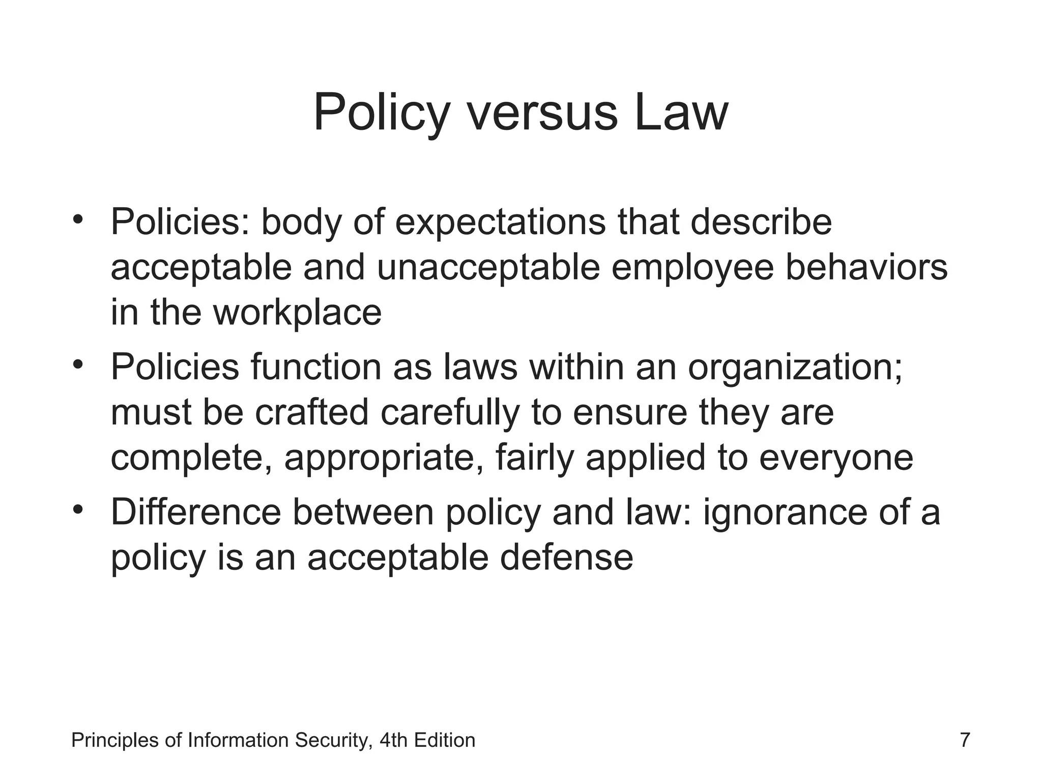 Policy versus Law
• Policies: body of expectations that describe
acceptable and unacceptable employee behaviors
in the workplace
• Policies function as laws within an organization;
must be crafted carefully to ensure they are
complete, appropriate, fairly applied to everyone
• Difference between policy and law: ignorance of a
policy is an acceptable defense
Principles of Information Security, 4th Edition 7
 