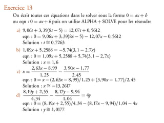 Exercice 13
   On écrit toutes ces équations dans le solver sous la forme 0 = ax + b
   ou eqn : 0 = ax + b puis on utilise ALPHA + SOLVE pour les résoudre
     a) 9, 06t + 3, 39(8t − 5) = 12, 07t + 0, 5612
        eqn : 0 = 9, 06x + 3, 39(8x − 5) − 12, 07x − 0, 5612
        Solution : t ∼ 0, 7263
                     =
    b) 1, 09x + 5, 2588 = −5, 74(3, 1 − 2, 7x)
       eqn : 0 = 1, 09x + 5, 2588 + 5, 74(3, 1 − 2, 7x)
       Solution : x = 1, 6
            2, 63x − 8, 99 3, 90x − 1, 77
    c) x =                 −
                 1, 25             2, 45
       eqn : 0 = x − (2, 63x − 8, 99)/1, 25 + (3, 90x − 1, 77)/2, 45
       Solution : x ∼ −13, 2617
                     =
       8, 19y + 2, 55 8, 17y − 9, 94
    d)                 −                 = 4y
            4, 34            1, 04
       eqn : 0 = (8, 19x + 2, 55)/4, 34 − (8, 17x − 9, 94)/1, 04 − 4x
       Solution : y ∼ 1, 0177
                     =
 
