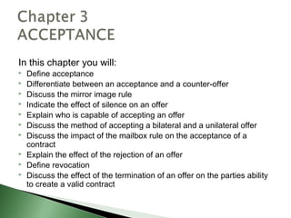 In this chapter you will:
   Define acceptance
   Differentiate between an acceptance and a counter-offer
   Discuss the mirror image rule
   Indicate the effect of silence on an offer
   Explain who is capable of accepting an offer
   Discuss the method of accepting a bilateral and a unilateral offer
   Discuss the impact of the mailbox rule on the acceptance of a
    contract
   Explain the effect of the rejection of an offer
   Define revocation
   Discuss the effect of the termination of an offer on the parties ability
    to create a valid contract
 