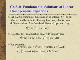 Ch 3.2: Fundamental Solutions of Linear
Homogeneous Equations
Let p, q be continuous functions on an interval I = (α, β),
which could be infinite. For any function y that is twice
differentiable on I, define the differential operator L by
Note that L[y] is a function on I, with output value
For example,
[ ] yqypyyL +′+′′=
[ ] )()()()()()( tytqtytptytyL +′+′′=
( )
[ ] )sin(2)cos()sin()(
2,0),sin()(,)(,)(
22
22
tettttyL
Ittyetqttp
t
t
++−=
==== π
 
