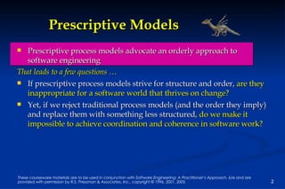 Prescriptive Models Prescriptive process models advocate an orderly approach to software engineering That leads to a few questions … If prescriptive process models strive for structure and order,  are they inappropriate for a software world that thrives on change?   Yet, if we reject traditional process models (and the order they imply) and replace them with something less structured,  do we make it impossible to achieve coordination and coherence in software work? 