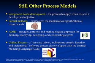 Still Other Process Models Component based development —the process to apply when reuse is a development objective Formal methods  —emphasizes the mathematical specification of requirements AOSD —provides a process and methodological approach for defining, specifying, designing, and constructing  aspects Unified Process —a “use-case driven, architecture-centric, iterative and incremental” software process closely aligned with the Unified Modeling Language (UML) 