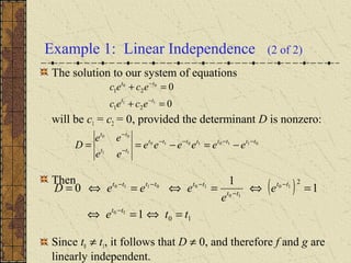 Example 1: Linear Independence (2 of 2)
The solution to our system of equations
will be c1 = c2 = 0, provided the determinant D is nonzero:
Then
Since t0 ≠ t1, it follows that D ≠ 0, and therefore f and g are
linearly independent.
01101010
11
00
tttttttt
tt
tt
eeeeee
ee
ee
D −−−−
−
−
−=−==
( )
10
2
1
1
1
0
10
10
10
100110
tte
e
e
eeeD
tt
tt
tt
tttttt
=⇔=⇔
=⇔=⇔=⇔=
−
−
−
−−−
0
0
11
00
21
21
=+
=+
−
−
tt
tt
ecec
ecec
 
