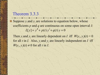 Theorem 3.3.3
Suppose y1 and y2 are solutions to equation below, whose
coefficients p and q are continuous on some open interval I:
Then y1and y2 are linearly dependent on I iff W(y1, y2)(t) = 0
for all t in I. Also, y1 and y2 are linearly independent on I iff
W(y1, y2)(t) ≠ 0 for all t in I.
0)()(][ =+′+′′= ytqytpyyL
 