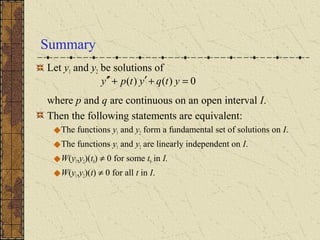 Summary
Let y1 and y2 be solutions of
where p and q are continuous on an open interval I.
Then the following statements are equivalent:
The functions y1 and y2 form a fundamental set of solutions on I.
The functions y1 and y2 are linearly independent on I.
W(y1,y2)(t0) ≠ 0 for some t0 in I.
W(y1,y2)(t) ≠ 0 for all t in I.
0)()( =+′+′′ ytqytpy
 