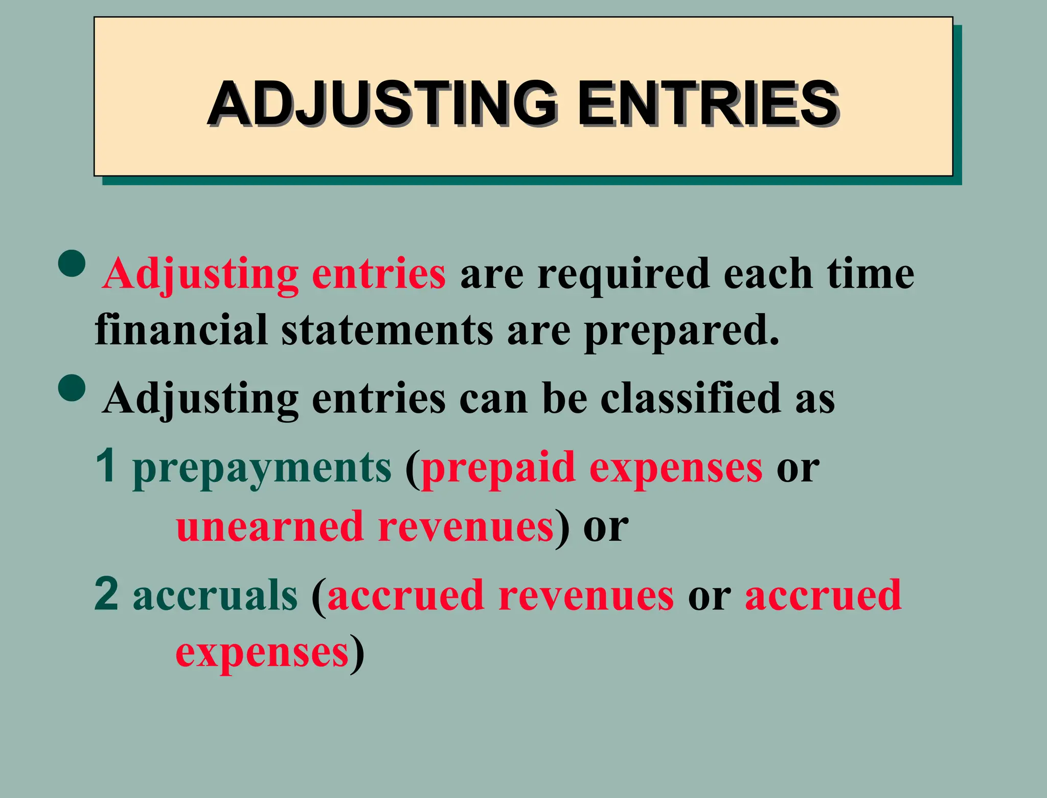 Adjusting entries are required each time
financial statements are prepared.
Adjusting entries can be classified as
1 prepayments (prepaid expenses or
unearned revenues) or
2 accruals (accrued revenues or accrued
expenses)
ADJUSTING ENTRIES
 