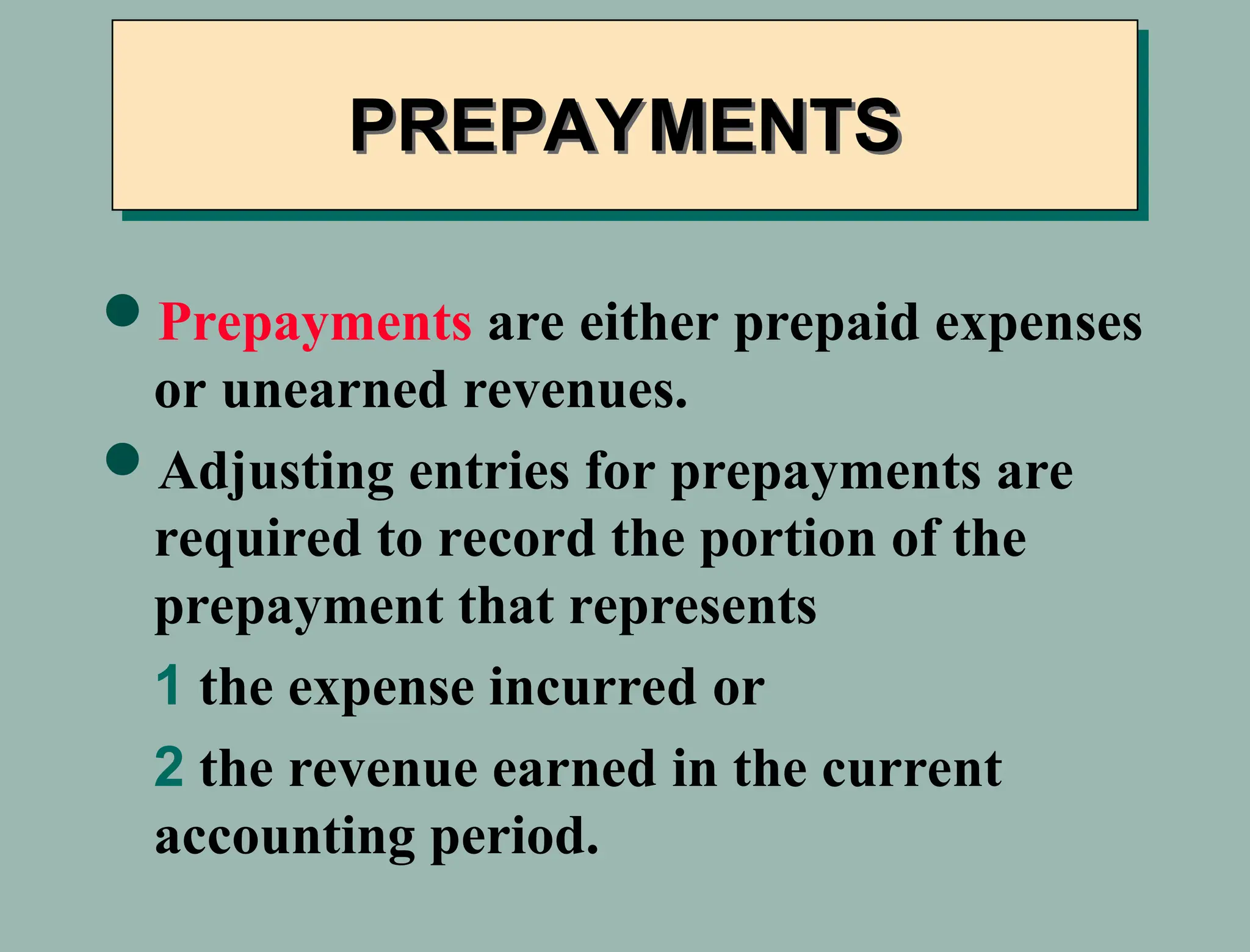 PREPAYMENTS
Prepayments are either prepaid expenses
or unearned revenues.
Adjusting entries for prepayments are
required to record the portion of the
prepayment that represents
1 the expense incurred or
2 the revenue earned in the current
accounting period.
 