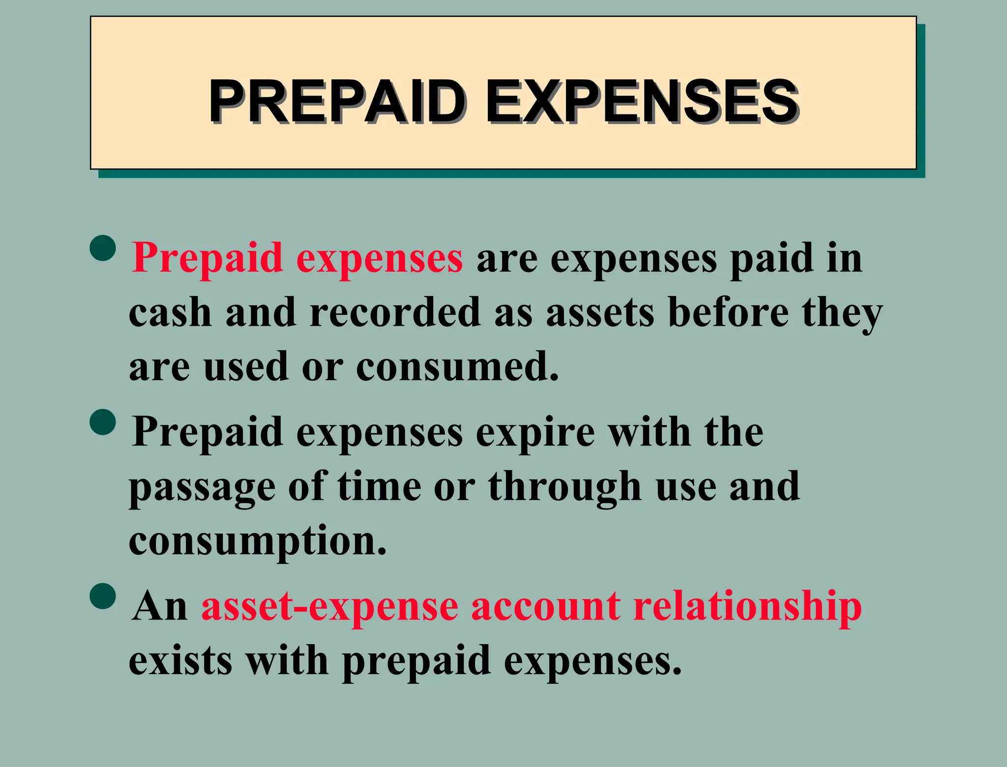 Prepaid expenses are expenses paid in
cash and recorded as assets before they
are used or consumed.
Prepaid expenses expire with the
passage of time or through use and
consumption.
An asset-expense account relationship
exists with prepaid expenses.
PREPAID EXPENSES
 