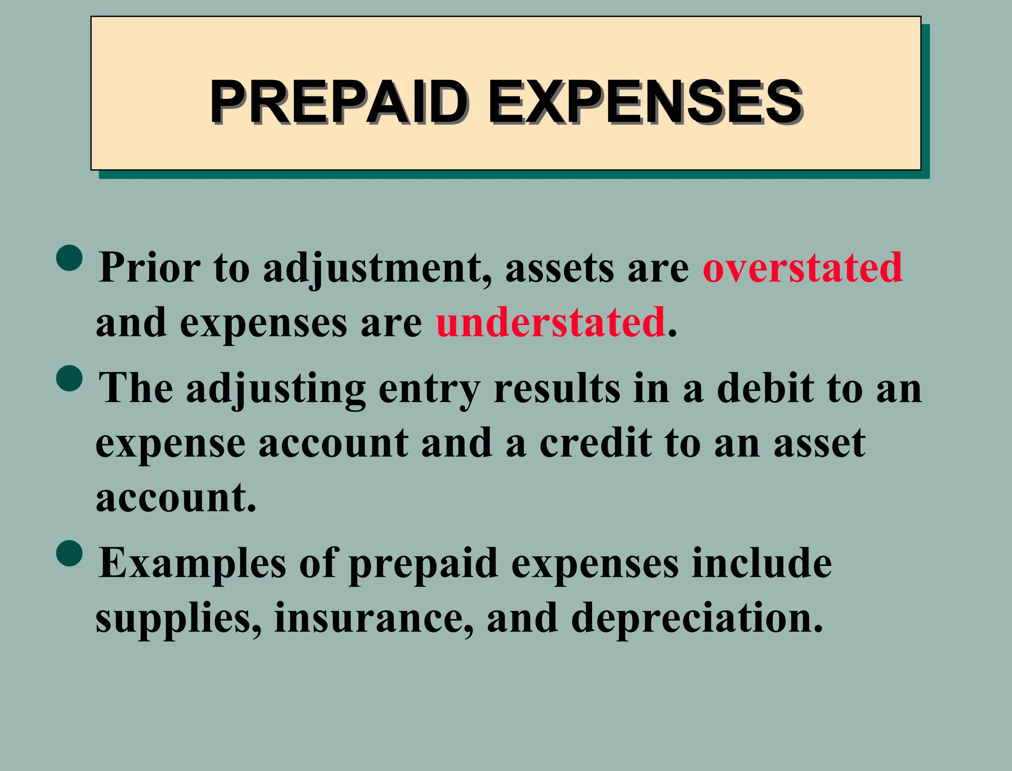 Prior to adjustment, assets are overstated
and expenses are understated.
The adjusting entry results in a debit to an
expense account and a credit to an asset
account.
Examples of prepaid expenses include
supplies, insurance, and depreciation.
PREPAID EXPENSES
 