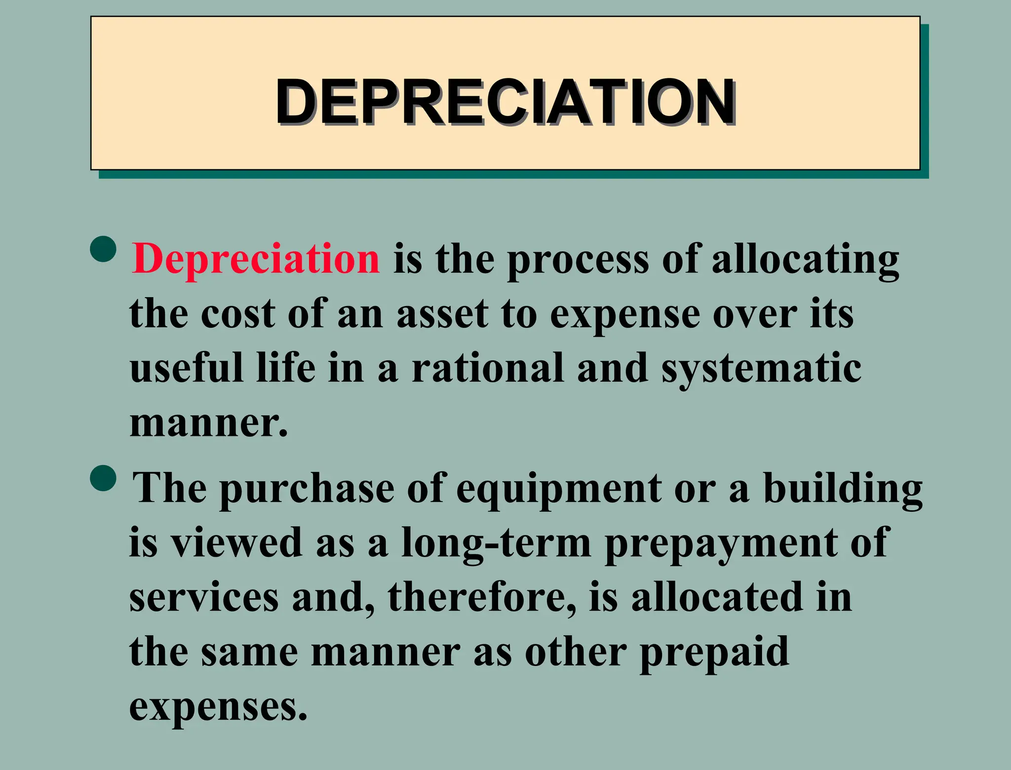 Depreciation is the process of allocating
the cost of an asset to expense over its
useful life in a rational and systematic
manner.
The purchase of equipment or a building
is viewed as a long-term prepayment of
services and, therefore, is allocated in
the same manner as other prepaid
expenses.
DEPRECIATION
 