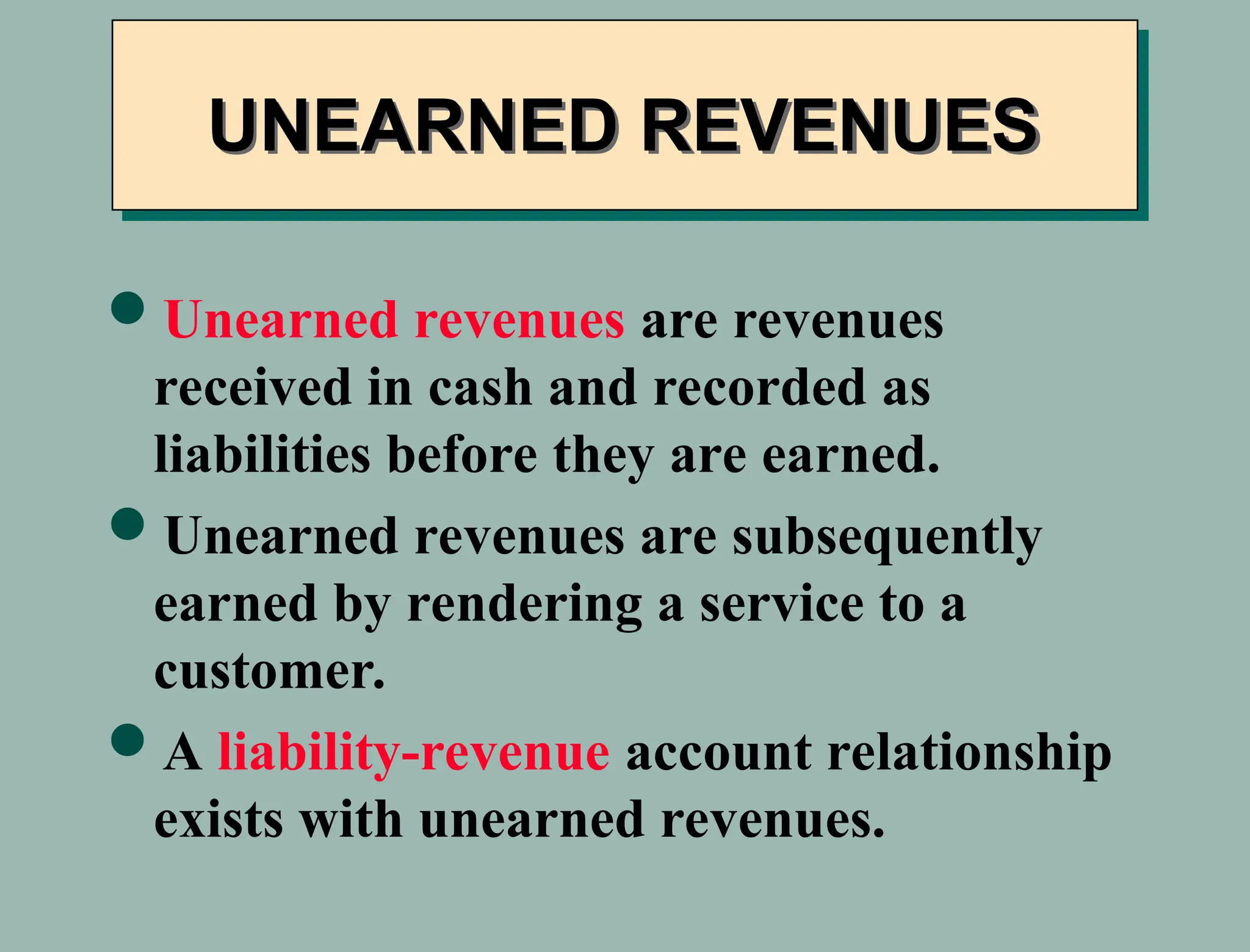 Unearned revenues are revenues
received in cash and recorded as
liabilities before they are earned.
Unearned revenues are subsequently
earned by rendering a service to a
customer.
A liability-revenue account relationship
exists with unearned revenues.
UNEARNED REVENUES
 