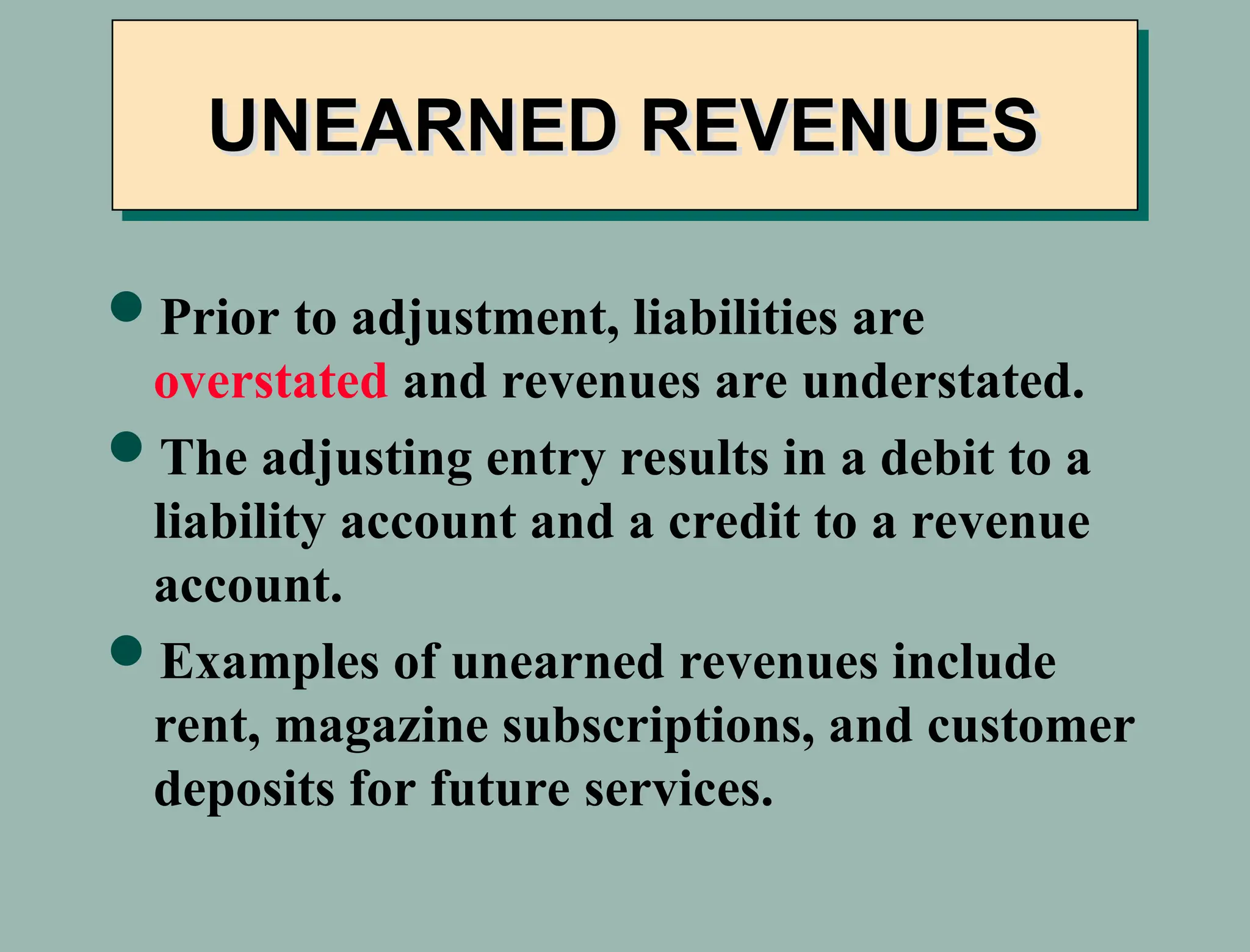Prior to adjustment, liabilities are
overstated and revenues are understated.
The adjusting entry results in a debit to a
liability account and a credit to a revenue
account.
Examples of unearned revenues include
rent, magazine subscriptions, and customer
deposits for future services.
UNEARNED REVENUES
 