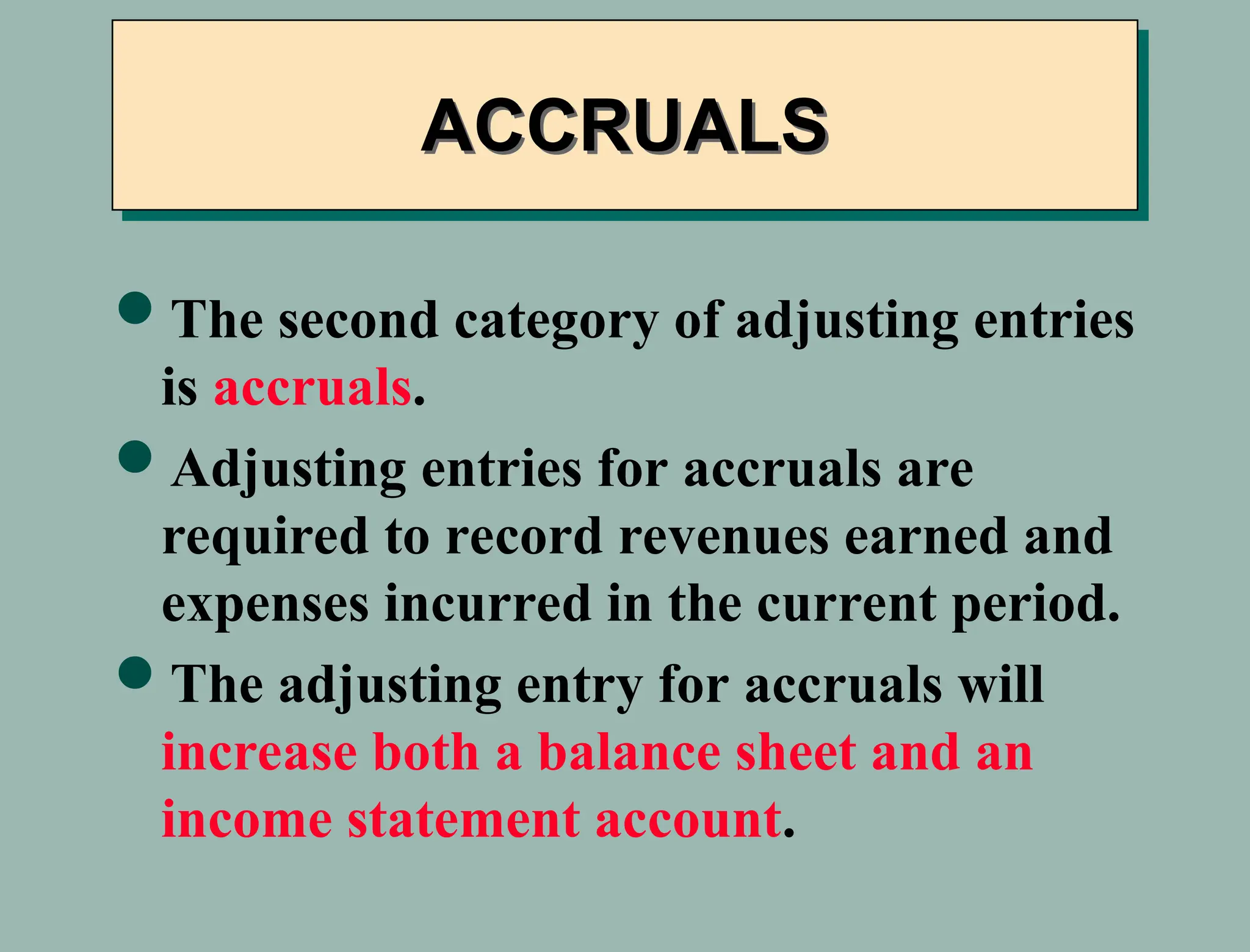 ACCRUALS
The second category of adjusting entries
is accruals.
Adjusting entries for accruals are
required to record revenues earned and
expenses incurred in the current period.
The adjusting entry for accruals will
increase both a balance sheet and an
income statement account.
 