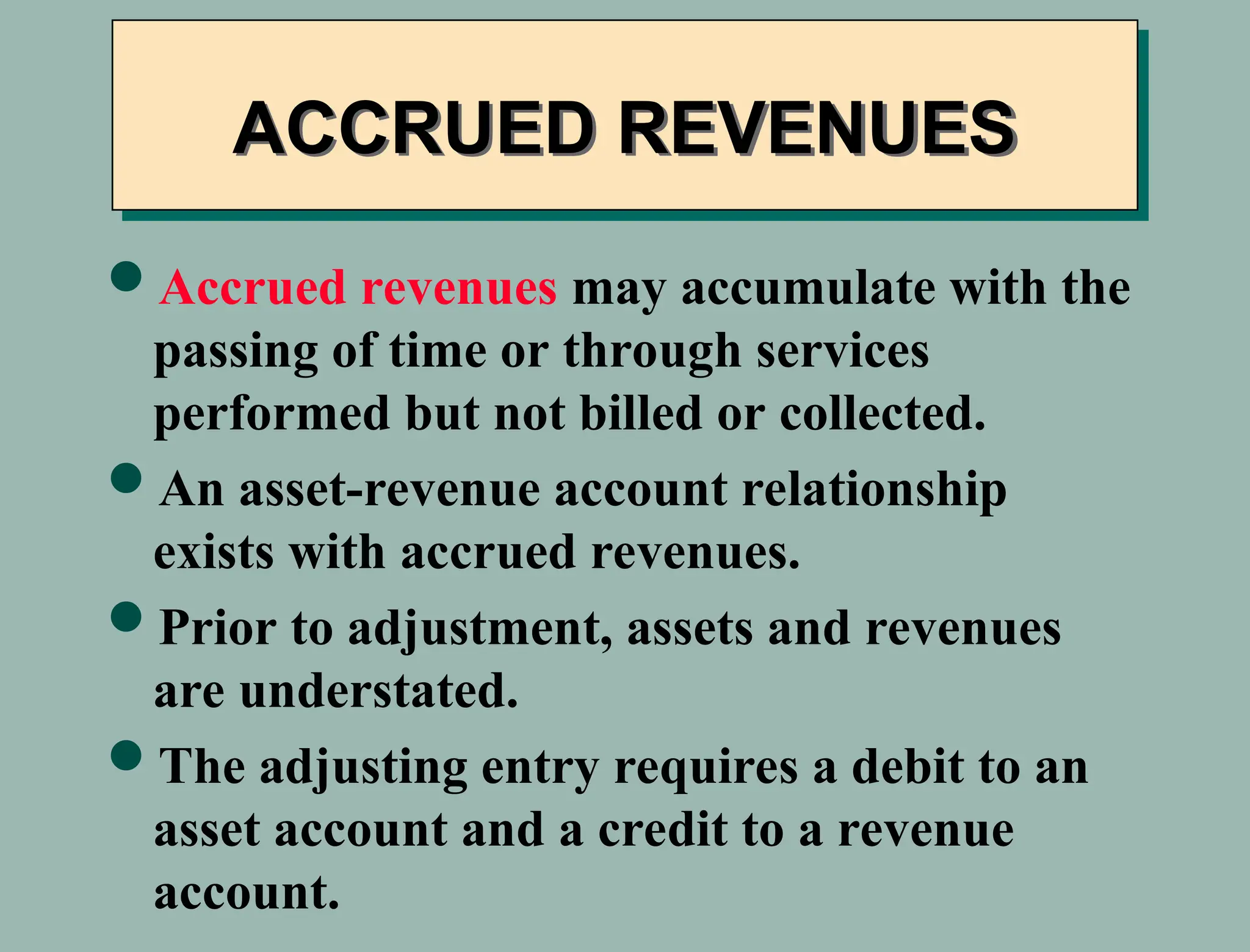 Accrued revenues may accumulate with the
passing of time or through services
performed but not billed or collected.
An asset-revenue account relationship
exists with accrued revenues.
Prior to adjustment, assets and revenues
are understated.
The adjusting entry requires a debit to an
asset account and a credit to a revenue
account.
ACCRUED REVENUES
 