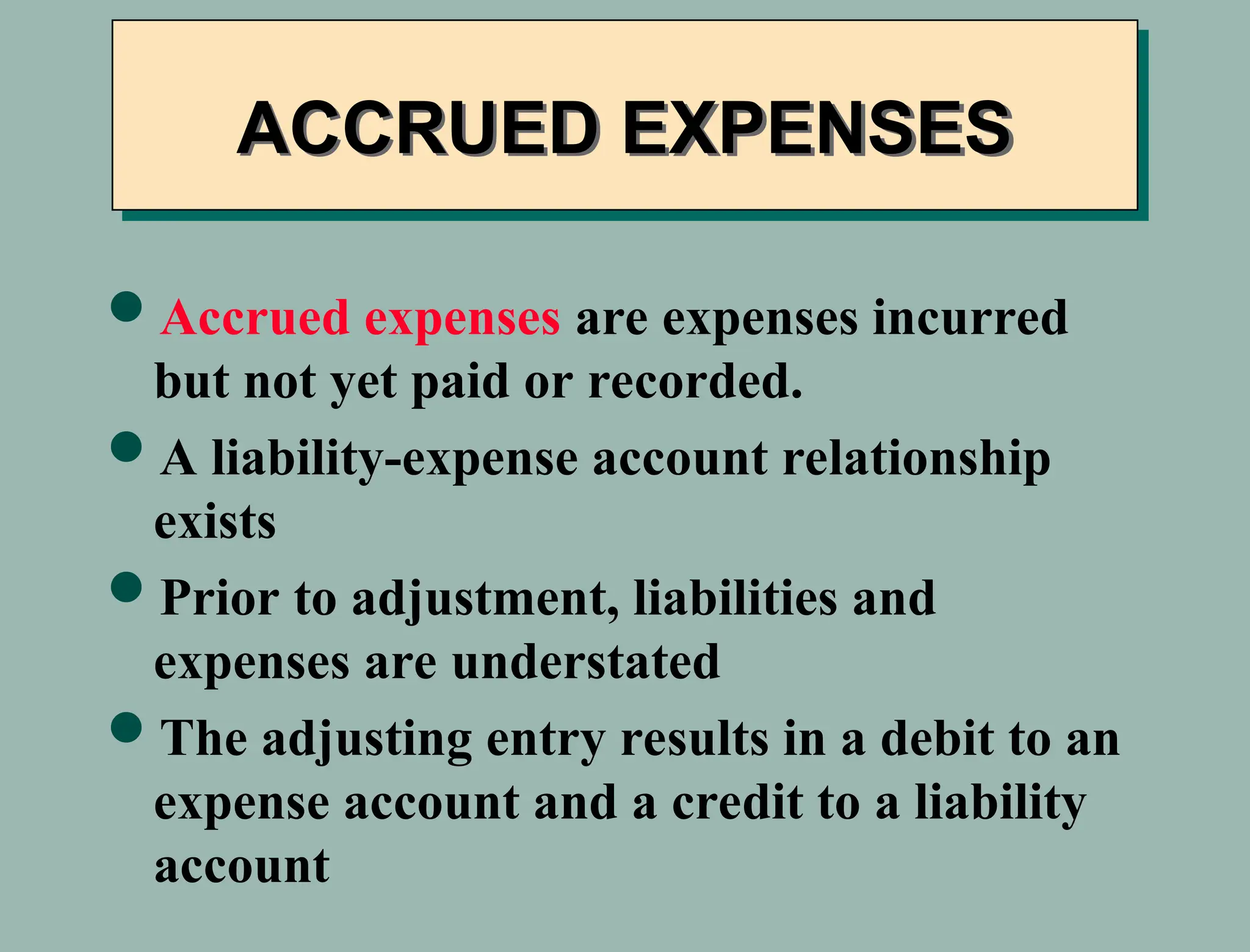 Accrued expenses are expenses incurred
but not yet paid or recorded.
A liability-expense account relationship
exists
Prior to adjustment, liabilities and
expenses are understated
The adjusting entry results in a debit to an
expense account and a credit to a liability
account
ACCRUED EXPENSES
 