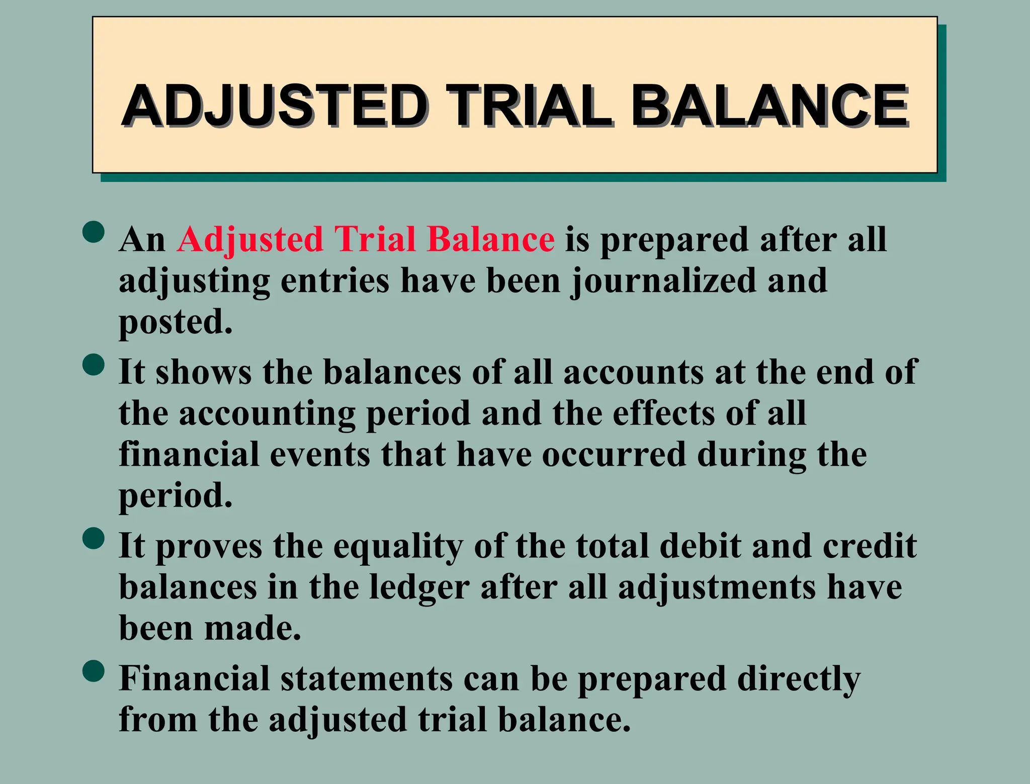 ADJUSTED TRIAL BALANCE
An Adjusted Trial Balance is prepared after all
adjusting entries have been journalized and
posted.
It shows the balances of all accounts at the end of
the accounting period and the effects of all
financial events that have occurred during the
period.
It proves the equality of the total debit and credit
balances in the ledger after all adjustments have
been made.
Financial statements can be prepared directly
from the adjusted trial balance.
 