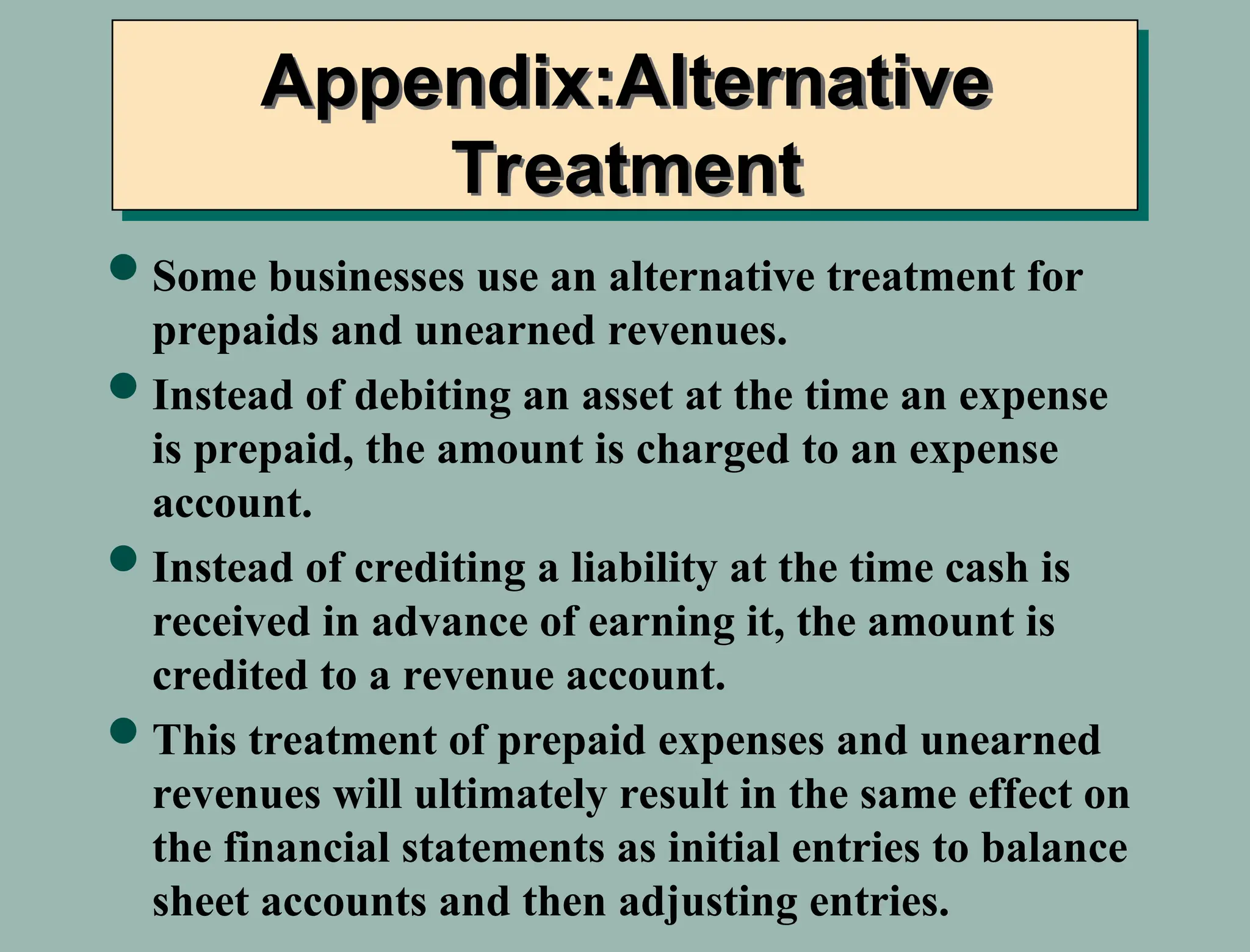 Appendix:Alternative
Treatment
Some businesses use an alternative treatment for
prepaids and unearned revenues.
Instead of debiting an asset at the time an expense
is prepaid, the amount is charged to an expense
account.
Instead of crediting a liability at the time cash is
received in advance of earning it, the amount is
credited to a revenue account.
This treatment of prepaid expenses and unearned
revenues will ultimately result in the same effect on
the financial statements as initial entries to balance
sheet accounts and then adjusting entries.
 