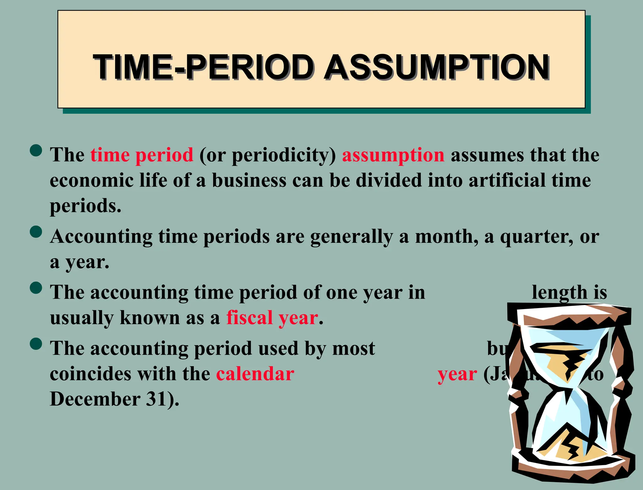 The time period (or periodicity) assumption assumes that the
economic life of a business can be divided into artificial time
periods.
Accounting time periods are generally a month, a quarter, or
a year.
The accounting time period of one year in length is
usually known as a fiscal year.
The accounting period used by most businesses
coincides with the calendar year (January 1 to
December 31).
TIME-PERIOD ASSUMPTION
 