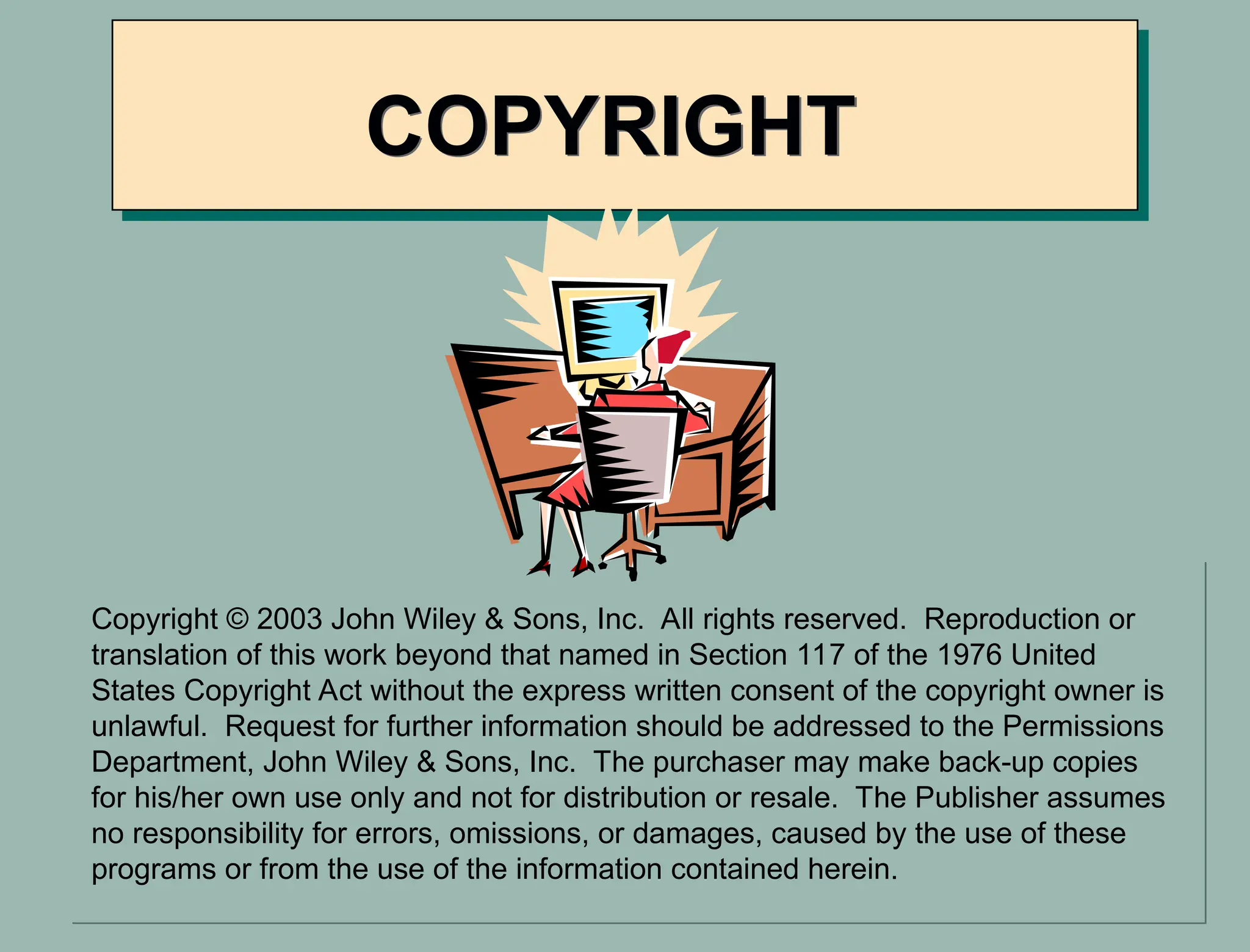 COPYRIGHT
Copyright © 2003 John Wiley & Sons, Inc. All rights reserved. Reproduction or
translation of this work beyond that named in Section 117 of the 1976 United
States Copyright Act without the express written consent of the copyright owner is
unlawful. Request for further information should be addressed to the Permissions
Department, John Wiley & Sons, Inc. The purchaser may make back-up copies
for his/her own use only and not for distribution or resale. The Publisher assumes
no responsibility for errors, omissions, or damages, caused by the use of these
programs or from the use of the information contained herein.
 