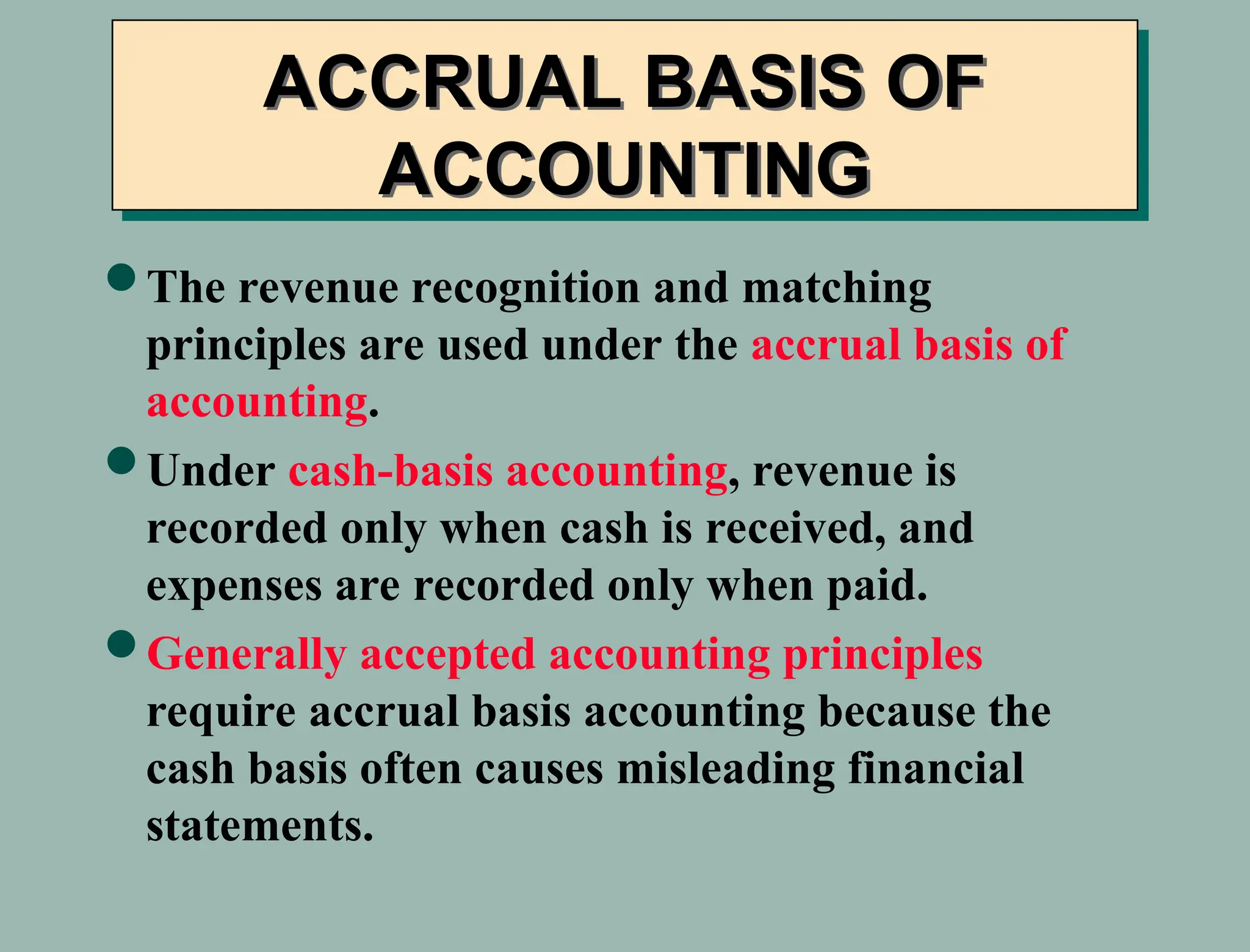 ACCRUAL BASIS OF
ACCOUNTING
The revenue recognition and matching
principles are used under the accrual basis of
accounting.
Under cash-basis accounting, revenue is
recorded only when cash is received, and
expenses are recorded only when paid.
Generally accepted accounting principles
require accrual basis accounting because the
cash basis often causes misleading financial
statements.
 