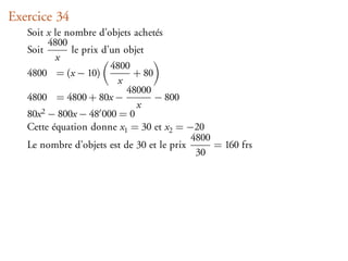 Exercice 34
   Soit x le nombre d’objets achetés
         4800
   Soit       le prix d’un objet
           x
                        4800
   4800 = (x − 10)           + 80
                          x
                            48000
   4800 = 4800 + 80x −            − 800
                              x
   80x 2 − 800x − 48 000 = 0

   Cette équation donne x1 = 30 et x2 = −20
                                           4800
   Le nombre d’objets est de 30 et le prix      = 160 frs
                                            30
 