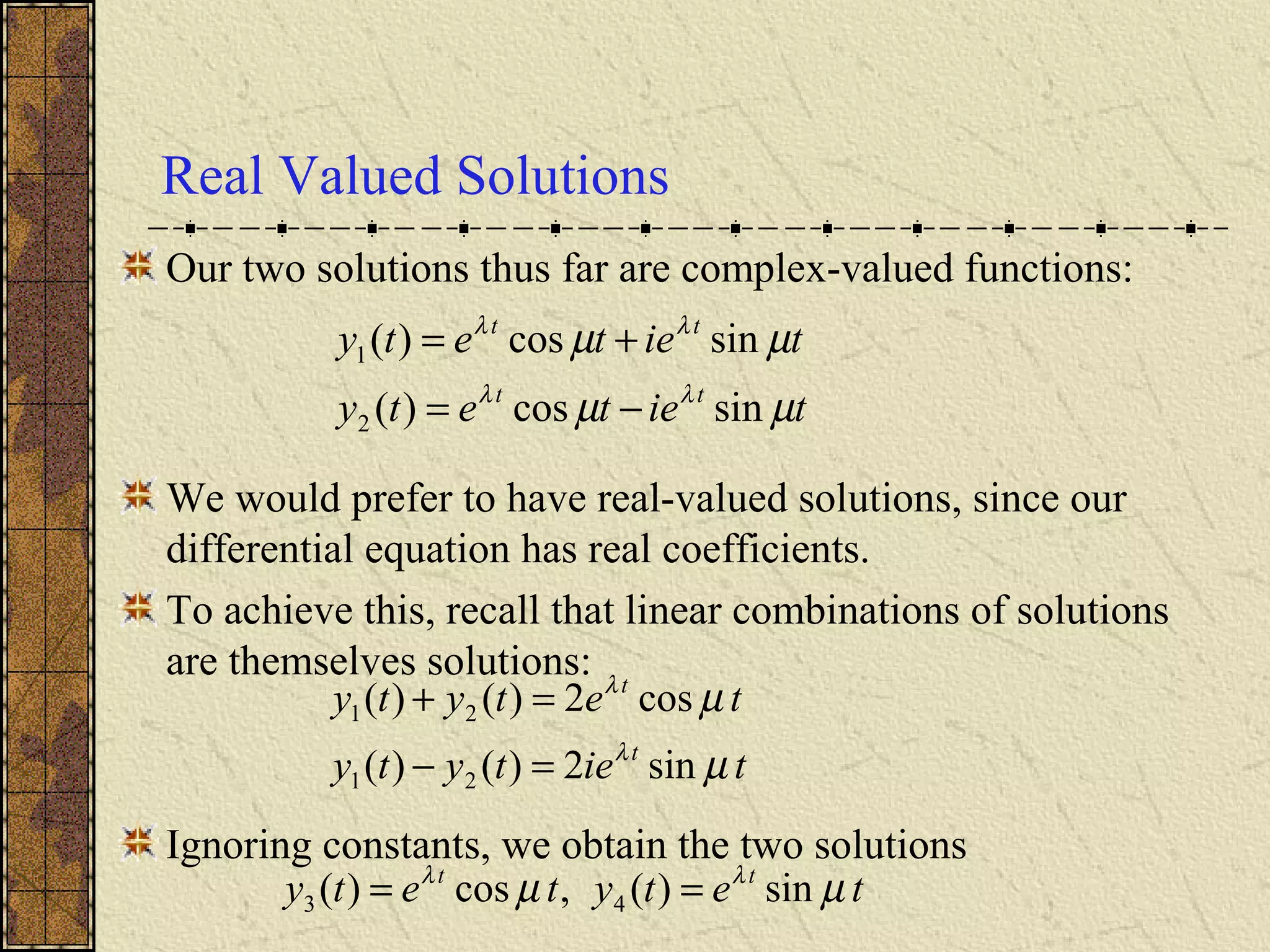 Real Valued Solutions
Our two solutions thus far are complex-valued functions:
We would prefer to have real-valued solutions, since our
differential equation has real coefficients.
To achieve this, recall that linear combinations of solutions
are themselves solutions:
Ignoring constants, we obtain the two solutions
tietety
tietety
tt
tt
µµ
µµ
λλ
λλ
sincos)(
sincos)(
2
1
−=
+=
tietyty
tetyty
t
t
µ
µ
λ
λ
sin2)()(
cos2)()(
21
21
=−
=+
tetytety tt
µµ λλ
sin)(,cos)( 43 ==
 