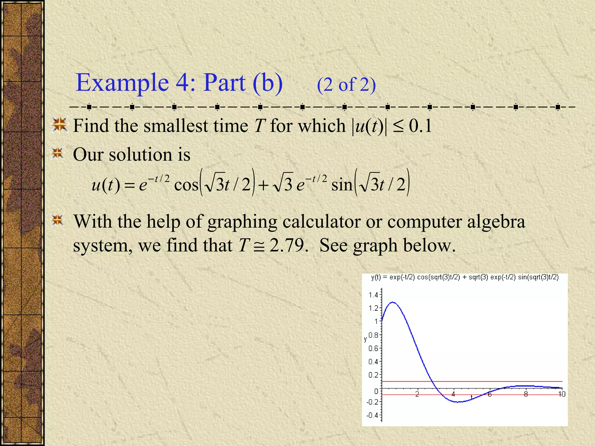 Example 4: Part (b) (2 of 2)
Find the smallest time T for which |u(t)| ≤ 0.1
Our solution is
With the help of graphing calculator or computer algebra
system, we find that T ≅ 2.79. See graph below.
( ) ( )2/3sin32/3cos)( 2/2/
tetetu tt −−
+=
 