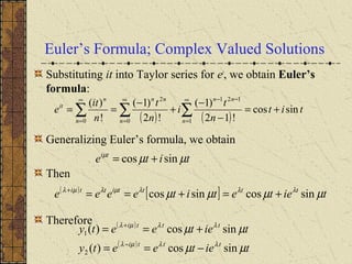 Euler’s Formula; Complex Valued Solutions
Substituting it into Taylor series for et
, we obtain Euler’s
formula:
Generalizing Euler’s formula, we obtain
Then
Therefore
( ) ( )
tit
n
t
i
n
t
n
it
e
n
nn
n
nn
n
n
it
sincos
!12
)1(
!2
)1(
!
)(
1
121
0
2
0
+=
−
−
+
−
== ∑∑∑
∞
=
−−∞
=
∞
=
tite ti
µµµ
sincos +=
( )
[ ] tietetiteeee ttttitti
µµµµ λλλµλµλ
sincossincos +=+==+
( )
( )
tieteety
tieteety
ttti
ttti
µµ
µµ
λλµλ
λλµλ
sincos)(
sincos)(
2
1
−==
+==
−
+
 