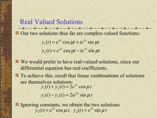 Real Valued Solutions
Our two solutions thus far are complex-valued functions:
We would prefer to have real-valued solutions, since our
differential equation has real coefficients.
To achieve this, recall that linear combinations of solutions
are themselves solutions:
Ignoring constants, we obtain the two solutions
tietety
tietety
tt
tt
µµ
µµ
λλ
λλ
sincos)(
sincos)(
2
1
−=
+=
tietyty
tetyty
t
t
µ
µ
λ
λ
sin2)()(
cos2)()(
21
21
=−
=+
tetytety tt
µµ λλ
sin)(,cos)( 43 ==
 