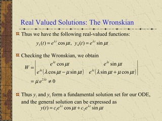 Real Valued Solutions: The Wronskian
Thus we have the following real-valued functions:
Checking the Wronskian, we obtain
Thus y3 and y4 form a fundamental solution set for our ODE,
and the general solution can be expressed as
tetytety tt
µµ λλ
sin)(,cos)( 43 ==
( ) ( )
0
cossinsincos
sincos
2
≠=
+−
=
t
tt
tt
e
ttette
tete
W
λ
λλ
λλ
µ
µµµλµµµλ
µµ
tectecty tt
µµ λλ
sincos)( 21 +=
 