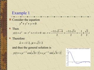 Example 1
Consider the equation
Then
Therefore
and thus the general solution is
( ) ( )2/3sin2/3cos)( 2/
2
2/
1 tectecty tt −−
+=
0=+′+′′ yyy
i
i
rrrety rt
2
3
2
1
2
31
2
411
01)( 2
±−=
±−
=
−±−
=⇔=++⇒=
2/3,2/1 =−= µλ
 