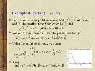 Example 4: Part (a) (1 of 2)
For the initial value problem below, find (a) the solution u(t)
and (b) the smallest time T for which |u(t)| ≤ 0.1
We know from Example 1 that the general solution is
Using the initial conditions, we obtain
Thus
( ) ( )2/3sin2/3cos)( 2/
2
2/
1 tectectu tt −−
+=
1)0(,1)0(,0 =′==+′+′′ yyyyy
3
3
3
,1
1
2
3
2
1
1
21
21
1
===⇒





=+−
=
cc
cc
c
( ) ( )2/3sin32/3cos)( 2/2/
tetetu tt −−
+=
 