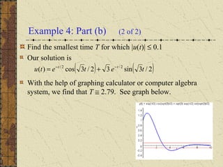 Example 4: Part (b) (2 of 2)
Find the smallest time T for which |u(t)| ≤ 0.1
Our solution is
With the help of graphing calculator or computer algebra
system, we find that T ≅ 2.79. See graph below.
( ) ( )2/3sin32/3cos)( 2/2/
tetetu tt −−
+=
 