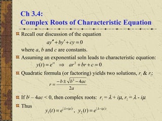 Ch 3.4:
Complex Roots of Characteristic Equation
Recall our discussion of the equation
where a, b and c are constants.
Assuming an exponential soln leads to characteristic equation:
Quadratic formula (or factoring) yields two solutions, r1 & r2:
If b2
– 4ac < 0, then complex roots: r1 = λ + iµ, r2 = λ - iµ
Thus
0=+′+′′ cyybya
0)( 2
=++⇒= cbrarety rt
a
acbb
r
2
42
−±−
=
( ) ( )titi
etyety µλµλ −+
== )(,)( 21
 