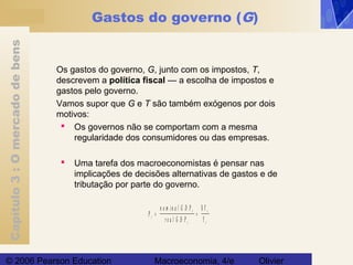 Capítulo3:Omercadodebens
© 2006 Pearson Education Macroeconomia, 4/e Olivier
Gastos do governo (G)
Os gastos do governo, G, junto com os impostos, T,
descrevem a política fiscal — a escolha de impostos e
gastos pelo governo.
Vamos supor que G e T são também exógenos por dois
motivos:
 Os governos não se comportam com a mesma
regularidade dos consumidores ou das empresas.
 Uma tarefa dos macroeconomistas é pensar nas
implicações de decisões alternativas de gastos e de
tributação por parte do governo.
P
Y
Yt
t
t
= =
n o m in a l G D P
r e a l G D P
t
t
$
 