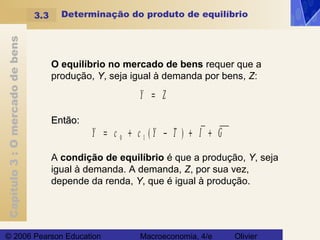 Capítulo3:Omercadodebens
© 2006 Pearson Education Macroeconomia, 4/e Olivier
Determinação do produto de equilíbrio
O equilíbrio no mercado de bens requer que a
produção, Y, seja igual à demanda por bens, Z:
Y c c Y T I G= + − + +0 1 ( )
Y Z=
Então:Então:
A condição de equilíbrio é que a produção, Y, seja
igual à demanda. A demanda, Z, por sua vez,
depende da renda, Y, que é igual à produção..
3.3
 