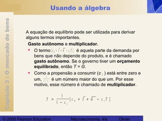 Capítulo3:Omercadodebens
© 2006 Pearson Education Macroeconomia, 4/e Olivier
Usando a álgebra
A equação de equilíbrio pode ser utilizada para derivar
alguns termos importantes.
Gasto autônomo e multiplicador.
 O termo é aquela parte da demanda por
bens que não depende do produto, e é chamado
gasto autônomo. Se o governo tiver um orçamento
equilibrado, então T = G.
 Como a propensão a consumir (c 1 ) está entre zero e
um, é um número maior do que um. Por esse
motivo, esse número é chamado de multiplicador.
[ ]c I G c T0 1+ + −
Y
c
c I G c T=
−
+ + −
1
1 1
0 1[ ]
1
1 1− c
 