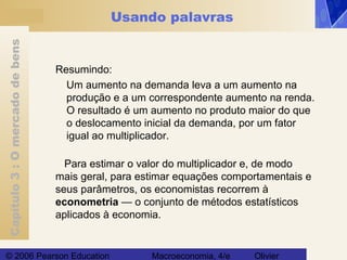 Capítulo3:Omercadodebens
© 2006 Pearson Education Macroeconomia, 4/e Olivier
Usando palavras
Resumindo:
Um aumento na demanda leva a um aumento na
produção e a um correspondente aumento na renda.
O resultado é um aumento no produto maior do que
o deslocamento inicial da demanda, por um fator
igual ao multiplicador.
Para estimar o valor do multiplicador e, de modo
mais geral, para estimar equações comportamentais e
seus parâmetros, os economistas recorrem à
econometria — o conjunto de métodos estatísticos
aplicados à economia.
 