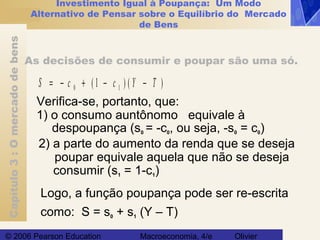 Capítulo3:Omercadodebens
© 2006 Pearson Education Macroeconomia, 4/e Olivier
Investimento Igual à Poupança: Um Modo
Alternativo de Pensar sobre o Equilíbrio do Mercado
de Bens
As decisões de consumir e poupar são uma só.
S c c Y T= − + − −0 11( ) ( )
Verifica-se, portanto, que:
1) o consumo auntônomo equivale à
despoupança (s0 = -c0, ou seja, -s0 = c0)
2) a parte do aumento da renda que se deseja
poupar equivale aquela que não se deseja
consumir (s1 = 1-c1)
Logo, a função poupança pode ser re-escrita
como: S = s0 + s1 (Y – T)
 